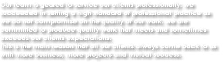 Our team is geared to service our clients professionally. we succeeded in setting a high standard of professional practice as we do not compromise on the quality of our work. we are committed to produce quality work that meets and sometimes exceeds our clients expectations.
This is the main reason that all our clients always come back to us with more business, more projects and mutual success.